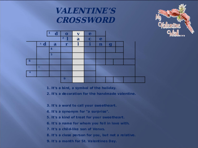 VALENTINE’S CROSSWORD     1 d 3 d o a 2 l 6  v a e r 4 7   8 l 5 c e i n g   9   1. It's a bird, a symbol of the holiday.  2. It's a decoration for the handmade valentine.  3. It's a word to call your sweetheart.  4. It's a synonym for 