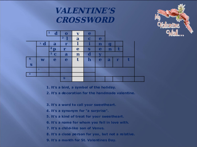 VALENTINE’S CROSSWORD     1 d 3 d o a 6 s 2 l v 4 p a w e r 7   5 c  8 r l c e i e a e n s e n e t d g h y n   e 9   a t r t 1. It's a bird, a symbol of the holiday.  2. It's a decoration for the handmade valentine.  3. It's a word to call your sweetheart.  4. It's a synonym for 