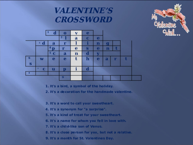 VALENTINE’S CROSSWORD     1 d 3 d o v 6 s 2 l a e a w 4 p r 8 r l 7  c c 5 c  i e a e e e u n s n p e g t d y n h i   9 e d   a t r t 1. It's a bird, a symbol of the holiday.  2. It's a decoration for the handmade valentine.  3. It's a word to call your sweetheart.  4. It's a synonym for 