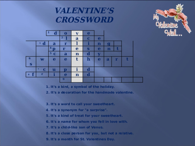 VALENTINE’S CROSSWORD     1 d 3 d o a 6 s 2 l v 4 p a w e r 8 f 5 c  7  c r l c i e r a e e n u s n e i t p g d e e h n i y   d n 9 e   a d t r t 1. It's a bird, a symbol of the holiday.  2. It's a decoration for the handmade valentine.  3. It's a word to call your sweetheart.  4. It's a synonym for 