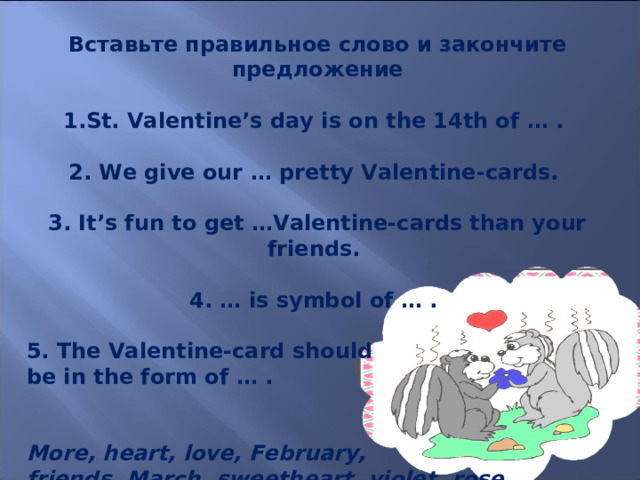 Вставьте правильное слово и закончите предложение  St. Valentine’s day is on the 14th of … .  2. We give our … pretty Valentine-cards.  3. It’s fun to get …Valentine-cards than your friends. 4. … is symbol of … .  5. The Valentine-card should be in the form of … . More, heart, love, February, friends, March, sweetheart, violet, rose 