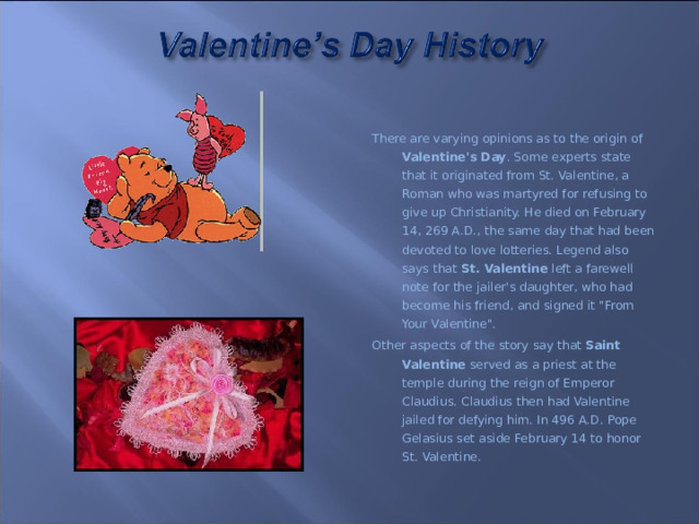 There are varying opinions as to the origin of Valentine's Day . Some experts state that it originated from St. Valentine, a Roman who was martyred for refusing to give up Christianity. He died on February 14, 269 A.D., the same day that had been devoted to love lotteries. Legend also says that St. Valentine left a farewell note for the jailer's daughter, who had become his friend, and signed it 