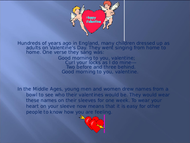 Hundreds of years ago in England, many children dressed up as adults on Valentine's Day. They went singing from home to home. One verse they sang was: Good morning to you, valentine;  Curl your locks as I do mine---  Two before and three behind.  Good morning to you, valentine. In the Middle Ages, young men and women drew names from a bowl to see who their valentines would be. They would wear these names on their sleeves for one week. To wear your heart on your sleeve now means that it is easy for other people to know how you are feeling.  