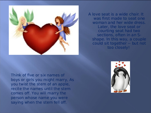 A love seat is a wide chair. It was first made to seat one woman and her wide dress. Later, the love seat or courting seat had two sections, often in an S-shape. In this way, a couple could sit together -- but not too closely!  Think of five or six names of boys or girls you might marry, As you twist the stem of an apple, recite the names until the stem comes off. You will marry the person whose name you were saying when the stem fell off.  