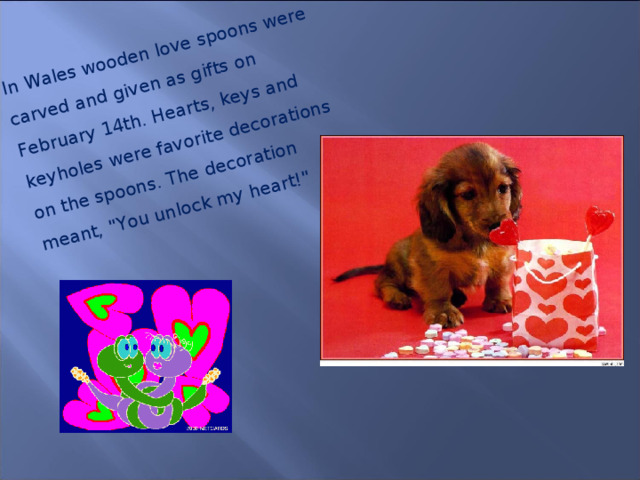 In Wales wooden love spoons were carved and given as gifts on February 14th. Hearts, keys and keyholes were favorite decorations on the spoons. The decoration meant, 