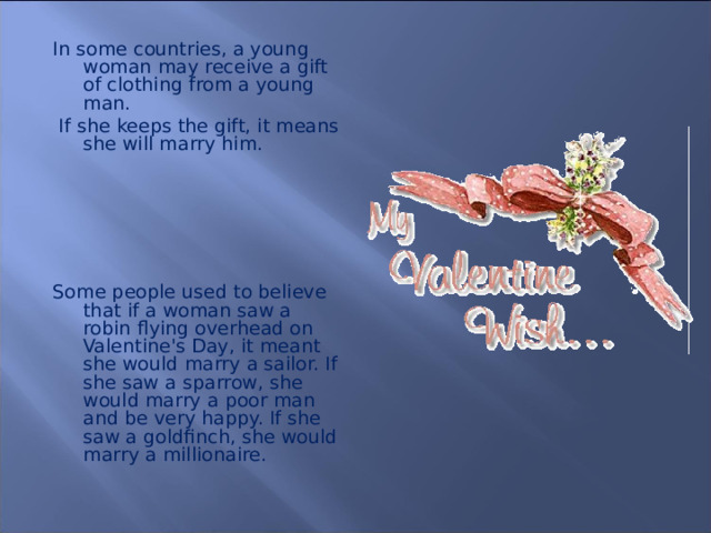 In some countries, a young woman may receive a gift of clothing from a young man.  If she keeps the gift, it means she will marry him.  Some people used to believe that if a woman saw a robin flying overhead on Valentine's Day, it meant she would marry a sailor. If she saw a sparrow, she would marry a poor man and be very happy. If she saw a goldfinch, she would marry a millionaire.  