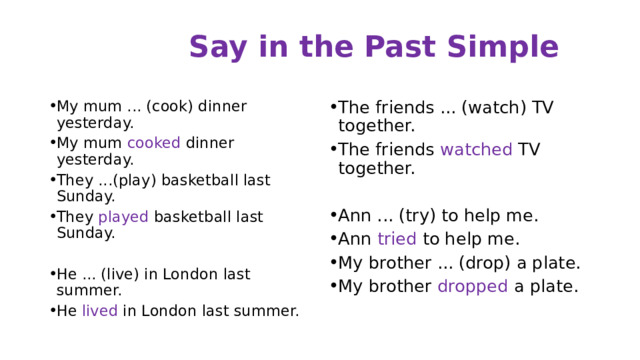 Say in the Past Simple My mum ... (cook) dinner yesterday. My mum cooked dinner yesterday. They ...(play) basketball last Sunday. They played basketball last Sunday. The friends ... (watch) TV together. The friends watched TV together. He ... (live) in London last summer. He lived in London last summer. Ann ... (try) to help me. Ann tried to help me. My brother ... (drop) a plate. My brother dropped a plate. 