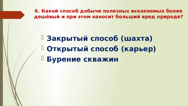 6. Какой способ добычи полезных ископаемых более дешёвый и при этом наносит больший вред природе?   Закрытый способ (шахта) Открытый способ (карьер) Бурение скважин 