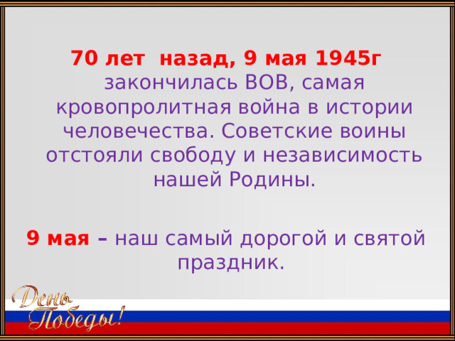  70 лет назад, 9 мая 1945г закончилась ВОВ, самая кровопролитная война в истории человечества. Советские воины отстояли свободу и независимость нашей Родины.  9 мая – наш самый дорогой и святой праздник. 