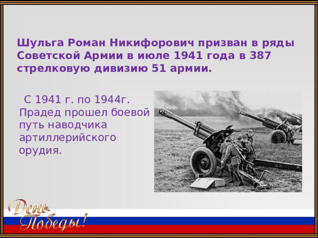 Шульга Роман Никифорович призван в ряды Советской Армии в июле 1941 года в 387 стрелковую дивизию 51 армии.  С 1941 г. по 1944г. Прадед прошел боевой путь наводчика артиллерийского орудия. 