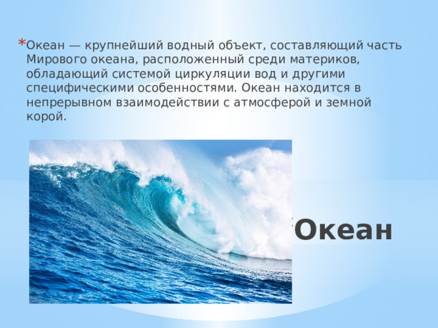 Океан — крупнейший водный объект, составляющий часть Мирового океана, расположенный среди материков, обладающий системой циркуляции вод и другими специфическими особенностями. Океан находится в непрерывном взаимодействии с атмосферой и земной корой. Океан 
