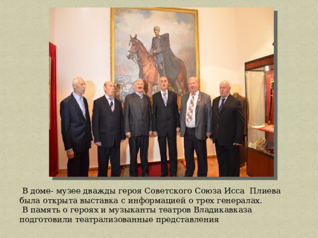  В доме- музее дважды героя Советского Союза Исса Плиева была открыта выставка с информацией о трех генералах.  В память о героях и музыканты театров Владикавказа подготовили театрализованные представления 