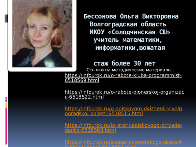     Бессонова Ольга Викторовна  Волгоградская область  МКОУ «Солодчинская СШ»  учитель математики,  информатики,вожатая  стаж более 30 лет            Ссылки на методические материалы.  https://infourok.ru/o-rabote-kluba-programmist-6518569.html  https://infourok.ru/o-rabote-pionerskoj-organizacii-6518522.html  https://infourok.ru/o-poiskovom-dvizhenii-v-volgogradskoj-oblasti-6518515.html  https://infourok.ru/iz-istorii-poiskovogo-otryada-danko-6518503.html  https://infourok.ru/scenarij-pionerskogo-sbora-00-letie-pionerii-6518497.html 