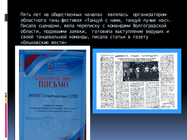 Пять лет на общественных началах являлась организатором областного танц-фестивая «Танцуй с нами, танцуй лучше нас». Писала сценарии, вела переписку с командами Волгоградской области, подавшими заявки, готовила выступление ведущих и своей танцевальной команды, писала статьи в газету «Ольховские вести»   
