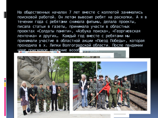 На общественных началах 7 лет вместе с коллегой занимались поисковой работой. Он летом вывозил ребят на раскопки. А я в течении года с ребятами снимала фильмы, делала проекты, писала статьи в газеты, принимала участи в областных проектах «Солдаты памяти», «Азбука поиска», «Георгиевская ленточка» и других… Каждый год вместе с ребятами мы принимали участие в областной акции «Поезд Победы», которая проходила в х. Липки Волгоградской области. После пандемии наше поисковое движение возобновилось.    