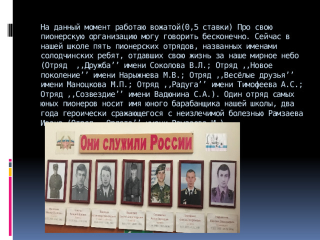 На данный момент работаю вожатой(0,5 ставки) Про свою пионерскую организацию могу говорить бесконечно. Сейчас в нашей школе пять пионерских отрядов, названных именами солодчинских ребят, отдавших свою жизнь за наше мирное небо (Отряд ,,Дружба’’ имени Соколова В.Л.; Отряд ,,Новое поколение’’ имени Нарыжнева М.В.; Отряд ,,Весёлые друзья’’ имени Маноцкова М.П.; Отряд ,,Радуга’’ имени Тимофеева А.С.; Отряд ,,Созвездие’’ имени Вадюнина С.А.). Один отряд самых юных пионеров носит имя юного барабанщика нашей школы, два года героически сражающегося с неизлечимой болезнью Рамзаева Ивана (Отряд ,,Орлята’’ имени Рамзаева И.).          