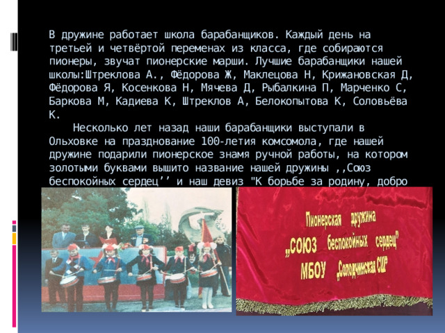 В дружине работает школа барабанщиков. Каждый день на третьей и четвёртой переменах из класса, где собираются пионеры, звучат пионерские марши. Лучшие барабанщики нашей школы:Штреклова А., Фёдорова Ж, Маклецова Н, Крижановская Д, Фёдорова Я, Косенкова Н, Мячева Д, Рыбалкина П, Марченко С, Баркова М, Кадиева К, Штреклов А, Белокопытова К, Соловьёва К.  Несколько лет назад наши барабанщики выступали в Ольховке на празднование 100-летия комсомола, где нашей дружине подарили пионерское знамя ручной работы, на котором золотыми буквами вышито название нашей дружины ,,Союз беспокойных сердец’’ и наш девиз 