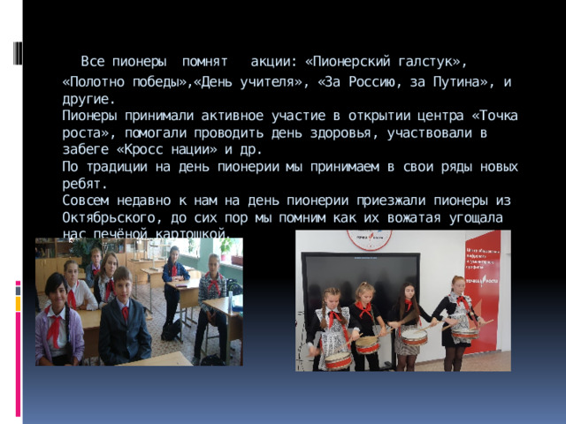  Все пионеры помнят акции: «Пионерский галстук», «Полотно победы»,«День учителя», «За Россию, за Путина», и другие.  Пионеры принимали активное участие в открытии центра «Точка роста», помогали проводить день здоровья, участвовали в забеге «Кросс нации» и др.  По традиции на день пионерии мы принимаем в свои ряды новых ребят.  Совсем недавно к нам на день пионерии приезжали пионеры из Октябрьского, до сих пор мы помним как их вожатая угощала нас печёной картошкой. 