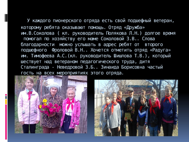  У каждого пионерского отряда есть свой подшефный ветеран, которому ребята оказывают помощь. Отряд «Дружба» им.В.Соколова ( кл. руководитель Полякова Л.Н.) долгое время помогал по хозяйству его маме Соколовой З.В.. Слова благодарности можно услышать в адрес ребят от второго подшефного Фроловой В.Н.. Хочется отметить отряд «Радуга» им. Тимофеева А.С.(кл. руководитель Шишлова Т.В.), который шествует над ветераном педагогического труда, дитя Сталинграда - Неведровой З.Б.. Зинаида Борисовна частый гость на всех мероприятиях этого отряда.   