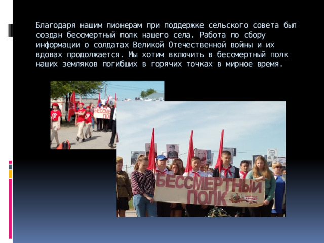 Благодаря нашим пионерам при поддержке сельского совета был создан бессмертный полк нашего села. Работа по сбору информации о солдатах Великой Отечественной войны и их вдовах продолжается. Мы хотим включить в бессмертный полк наших земляков погибших в горячих точках в мирное время.   