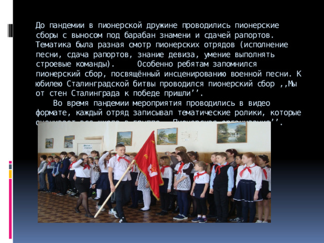 До пандемии в пионерской дружине проводились пионерские сборы с выносом под барабан знамени и сдачей рапортов. Тематика была разная смотр пионерских отрядов (исполнение песни, сдача рапортов, знание девиза, умение выполнять строевые команды). Особенно ребятам запомнился пионерский сбор, посвящённый инсценированию военной песни. К юбилею Сталинградской битвы проводился пионерский сбор ,,Мы от стен Сталинграда к победе пришли’’.  Во время пандемии мероприятия проводились в видео формате, каждый отряд записывал тематические ролики, которые оценивает вся школа в группе ,,Пионерская организация’’.   