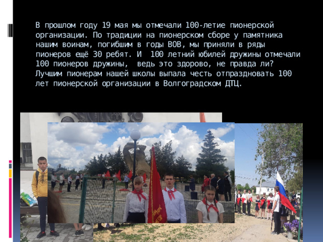 В прошлом году 19 мая мы отмечали 100-летие пионерской организации. По традиции на пионерском сборе у памятника нашим воинам, погибшим в годы ВОВ, мы приняли в ряды пионеров ещё 30 ребят. И 100 летний юбилей дружины отмечали 100 пионеров дружины, ведь это здорово, не правда ли?  Лучшим пионерам нашей школы выпала честь отпраздновать 100 лет пионерской организации в Волгоградском ДТЦ. 