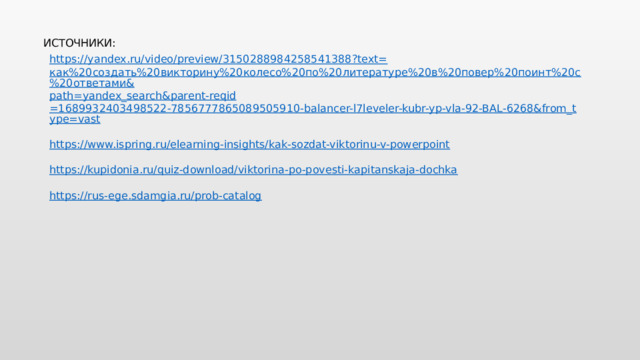 ИСТОЧНИКИ: https://yandex.ru/video/preview/3150288984258541388?text= как%20создать%20викторину%20колесо%20по%20литературе%20в%20повер%20поинт%20с%20ответами& path= yandex_search&parent-reqid =1689932403498522-7856777865089505910-balancer-l7leveler-kubr-yp-vla-92-BAL-6268&from_type=vast https://www.ispring.ru/elearning-insights/kak-sozdat-viktorinu-v-powerpoint https://kupidonia.ru/quiz-download/viktorina-po-povesti-kapitanskaja-dochka https://rus-ege.sdamgia.ru/prob-catalog 