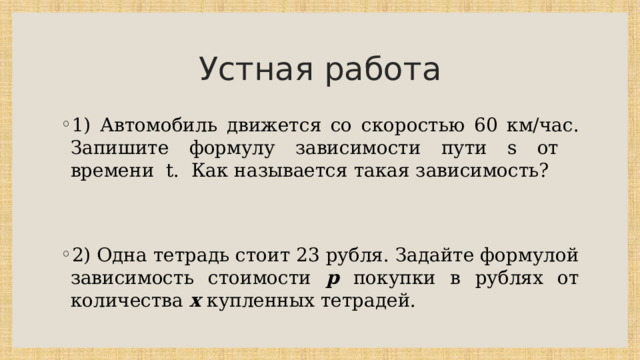 Устная работа 1) Автомобиль движется со скоростью 60 км/час. Запишите формулу зависимости пути s от времени t. Как называется такая зависимость? 2) Одна тетрадь стоит 23 рубля. Задайте формулой зависимость стоимости р покупки в рублях от количества х купленных тетрадей. 