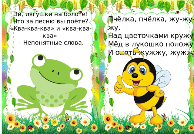 Эй, лягушки на болоте! Что за песню вы поёте? «Ква-ква-ква» и «ква-ква-ква» – Непонятные слова . Пчёлка, пчёлка, жу-жу-жу. Над цветочками кружу. Мёд в лукошко положу И опять жужжу, жужжу.  