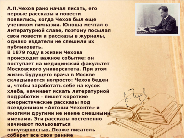 А.П.Чехов рано начал писать, его первые рассказы и повести появились, когда Чехов был еще учеником гимназии. Юноша мечтал о литературной славе, поэтому посылал свои повести и рассказы в журналы, однако издатели не спешили их публиковать. В 1879 году в жизни Чехова происходит важное событие: он поступает на медицинский факультет Московского университета. При этом жизнь будущего врача в Москве складывается непросто: Чехов беден и, чтобы заработать себе на кусок хлеба, начинает искать литературной подработки – пишет короткие юмористические рассказы под псевдонимом «Антоши Чехонте» и многими другими не менее смешными именами. Эти рассказы постепенно начинают пользоваться популярностью. Позже писатель соберет все свои ранние произведения в два сборника, которые назовет «Пестрые рассказы» и «Невинные речи». 