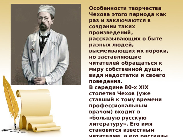 Особенности творчества Чехова этого периода как раз и заключаются в создании таких произведений, рассказывающих о быте разных людей, высмеивающих их пороки, но заставляющие читателей обращаться к миру собственной души, видя недостатки и своего поведения. В середине 80-х XIX столетия Чехов (уже ставший к тому времени профессиональным врачом) входит в «большую русскую литературу». Его имя становится известным читателям, а его рассказы начинают пользоваться невероятной популярностью. 