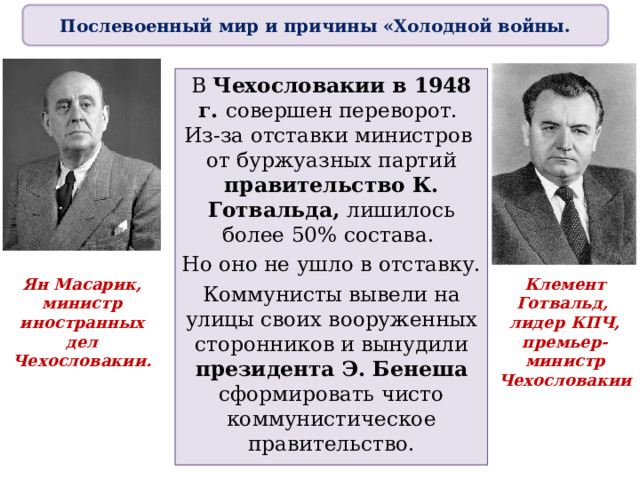 Послевоенный мир и причины «Холодной войны. В Чехословакии в 1948 г. совершен переворот.  Из-за отставки министров  от буржуазных партий правительство К. Готвальда, лишилось более 50% состава. Но оно не ушло в отставку. Коммунисты вывели на улицы своих вооруженных сторонников и вынудили президента Э. Бенеша сформировать чисто коммунистическое правительство. Ян Масарик,  министр иностранных дел  Чехословакии. Клемент Готвальд,  лидер КПЧ, премьер-министр Чехословакии 