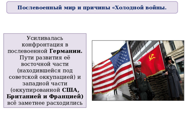Послевоенный мир и причины «Холодной войны. Усиливалась конфронтация в послевоенной Германии. Пути развития её восточной части (находившейся под советской оккупацией) и западной части (оккупированной США, Британией и Францией) всё заметнее расходились 