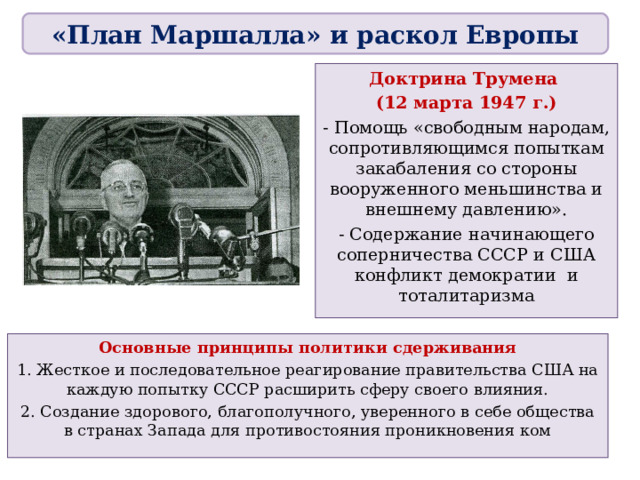 «План Маршалла» и раскол Европы Доктрина Трумена (12 марта 1947 г.) - Помощь «свободным народам, сопротивляющимся попыткам закабаления со стороны вооруженного меньшинства и внешнему давлению». - Содержание начинающего соперничества СССР и США конфликт демократии и тоталитаризма Основные принципы политики сдерживания 1. Жесткое и последовательное реагирование правительства США на каждую попытку СССР расширить сферу своего влияния. 2. Создание здорового, благополучного, уверенного в себе общества в странах Запада для противостояния проникновения ком 