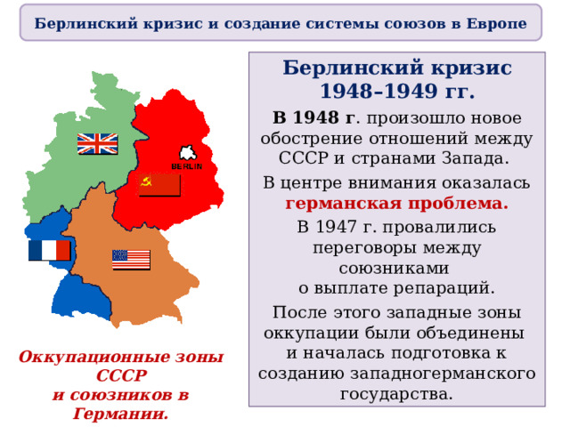 Берлинский кризис и создание системы союзов в Европе Берлинский кризис 1948–1949 гг. В 1948 г . произошло новое обострение отношений между СССР и странами Запада. В центре внимания оказалась германская проблема. В 1947 г. провалились переговоры между союзниками  о выплате репараций. После этого западные зоны оккупации были объединены  и началась подготовка к созданию западногерманского государства. Оккупационные зоны СССР  и союзников в Германии. 