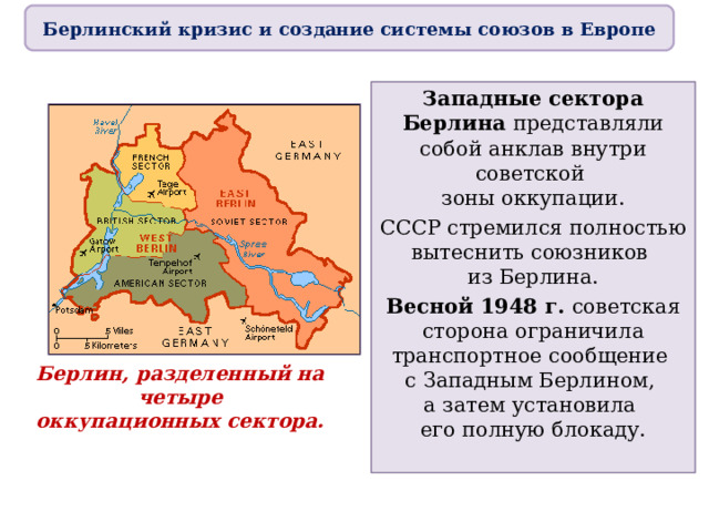 Берлинский кризис и создание системы союзов в Европе Западные сектора Берлина представляли собой анклав внутри советской  зоны оккупации. СССР стремился полностью вытеснить союзников  из Берлина. Весной 1948 г. советская сторона ограничила транспортное сообщение  с Западным Берлином,  а затем установила  его полную блокаду. Берлин, разделенный на четыре  оккупационных сектора. 