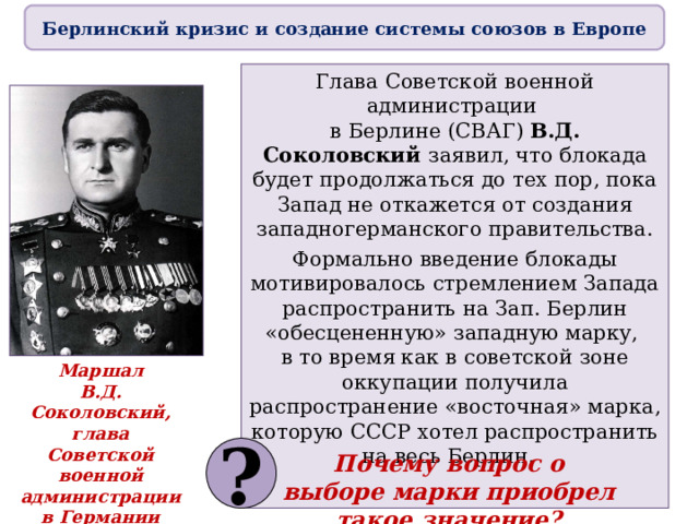 Берлинский кризис и создание системы союзов в Европе Глава Советской военной администрации  в Берлине (СВАГ) В.Д. Соколовский заявил, что блокада будет продолжаться до тех пор, пока Запад не откажется от создания западногерманского правительства. Формально введение блокады мотивировалось стремлением Запада распространить на Зап. Берлин «обесцененную» западную марку,  в то время как в советской зоне оккупации получила распространение «восточная» марка, которую СССР хотел распространить на весь Берлин. Маршал  В.Д. Соколовский,  глава  Советской военной  администрации  в Германии ? Почему вопрос о выборе марки приобрел такое значение? 