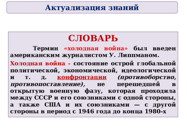 Актуализация знаний СЛОВАРЬ  Термин «холодная война» был введен американским журналистом У. Липпманом. Холодная война - состояние острой глобальной политической, экономической, идеологической и т. д. конфронтации  (противоборство, противопоставление), не перешедшей в открытую военную фазу, которая проходила между СССР и его союзниками с одной стороны, а также США и их союзниками — с другой стороны в период с 1946 года до конца 1980-х 