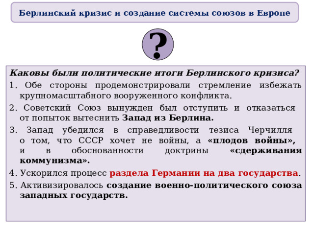 Берлинский кризис и создание системы союзов в Европе ? Каковы были политические итоги Берлинского кризиса? 1. Обе стороны продемонстрировали стремление избежать крупномасштабного вооруженного конфликта. 2. Советский Союз вынужден был отступить и отказаться  от попыток вытеснить Запад из Берлина. 3. Запад убедился в справедливости тезиса Черчилля  о том, что СССР хочет не войны, а «плодов войны»,  и в обоснованности доктрины «сдерживания коммунизма». 4. Ускорился процесс раздела Германии на два государства . 5. Активизировалось создание военно-политического союза западных государств. 