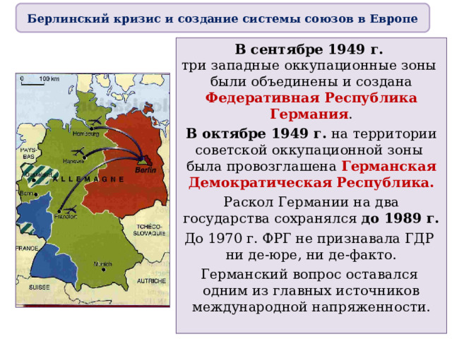 Берлинский кризис и создание системы союзов в Европе В сентябре 1949 г.  три западные оккупационные зоны  были объединены и создана Федеративная Республика Германия . В октябре 1949 г. на территории советской оккупационной зоны  была провозглашена Германская Демократическая Республика. Раскол Германии на два государства сохранялся до 1989 г. До 1970 г. ФРГ не признавала ГДР  ни де-юре, ни де-факто. Германский вопрос оставался  одним из главных источников международной напряженности. 