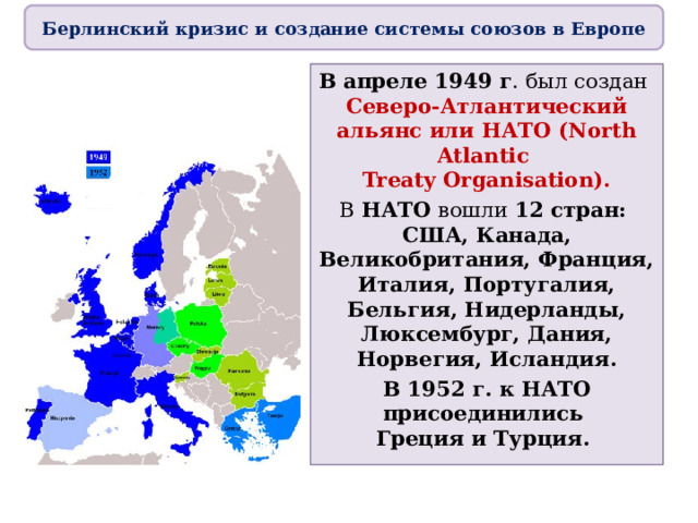 Берлинский кризис и создание системы союзов в Европе В апреле 1949 г . был создан  Северо-Атлантический альянс или НАТО (North Atlantic  Treaty Organisation). В НАТО вошли 12 стран:  США, Канада, Великобритания, Франция, Италия, Португалия, Бельгия, Нидерланды, Люксембург, Дания, Норвегия, Исландия. В 1952 г. к НАТО присоединились  Греция и Турция. 