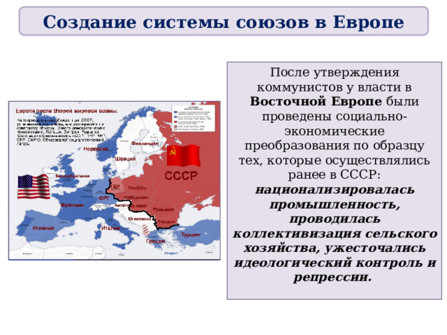 Создание системы союзов в Европе После утверждения коммунистов у власти в Восточной Европе были проведены социально-экономические преобразования по образцу тех, которые осуществлялись ранее в СССР: национализировалась промышленность, проводилась коллективизация сельского хозяйства, ужесточались идеологический контроль и репрессии. 