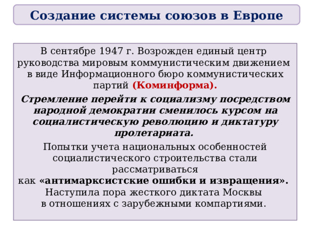 Создание системы союзов в Европе В сентябре 1947 г. Возрожден единый центр  руководства мировым коммунистическим движением  в виде Информационного бюро коммунистических партий (Коминформа). Стремление перейти к социализму посредством народной демократии сменилось курсом на социалистическую революцию и диктатуру пролетариата. Попытки учета национальных особенностей социалистического строительства стали рассматриваться  как «антимарксистские ошибки и извращения».  Наступила пора жесткого диктата Москвы  в отношениях с зарубежными компартиями.  