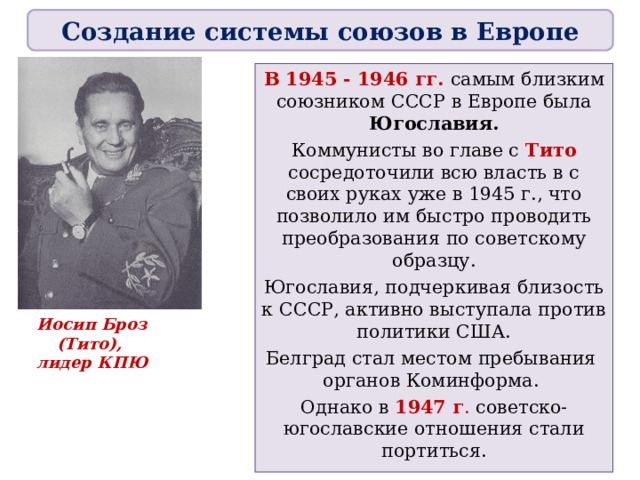 Создание системы союзов в Европе В 1945 - 1946 гг. самым близким союзником СССР в Европе была Югославия. Коммунисты во главе с Тито сосредоточили всю власть в с своих руках уже в 1945 г., что позволило им быстро проводить преобразования по советскому образцу. Югославия, подчеркивая близость к СССР, активно выступала против политики США. Белград стал местом пребывания  органов Коминформа. Однако в 1947 г . советско-югославские отношения стали портиться. Иосип Броз (Тито),  лидер КПЮ 