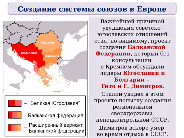 Создание системы союзов в Европе Важнейшей причиной ухудшения советско-югославских отношений стал, по-видимому, проект создания Балканской Федерации , который без консультации  с Кремлем обсуждали лидеры Югославии и Болгарии –  Тито и Г. Димитров . Сталин увидел в этом проекте попытку создания региональной сверхдержавы, неподконтрольной СССР. Димитров вскоре умер  во время отдыха в СССР. 