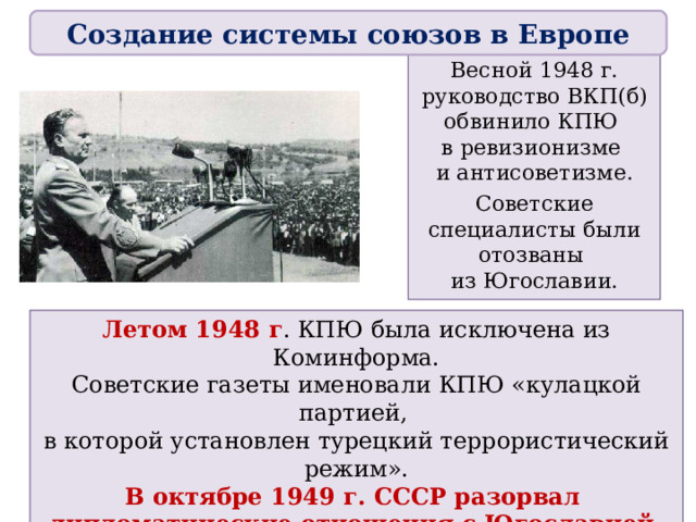 Создание системы союзов в Европе Весной 1948 г. руководство ВКП(б) обвинило КПЮ  в ревизионизме  и антисоветизме. Советские специалисты были отозваны  из Югославии. Летом 1948 г . КПЮ была исключена из Коминформа. Советские газеты именовали КПЮ «кулацкой партией,  в которой установлен турецкий террористический режим». В октябре 1949 г. СССР разорвал  дипломатические отношения с Югославией. В Югославии были развернуты репрессии  против сторонников СССР. 