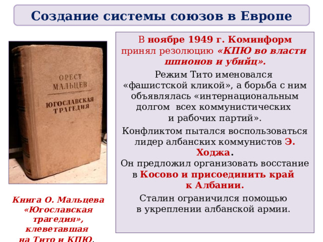 Создание системы союзов в Европе В ноябре 1949 г. Коминформ принял резолюцию «КПЮ во власти  шпионов и убийц». Режим Тито именовался  «фашистской кликой», а борьба с ним объявлялась «интернациональным долгом всех коммунистических  и рабочих партий». Конфликтом пытался воспользоваться лидер албанских коммунистов Э. Ходжа .  Он предложил организовать восстание в Косово и присоединить край  к Албании. Сталин ограничился помощью  в укреплении албанской армии. Книга О. Мальцева «Югославская трагедия», клеветавшая  на Тито и КПЮ .  