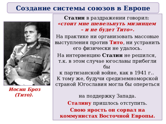 Создание системы союзов в Европе Сталин в раздражении говорил:  «стоит мне шевельнуть мизинцем  – и не будет Тито». На практике ни организовать массовые выступления против Тито , ни устранить его физически не удалось. На интервенцию Сталин не решился,  т.к. в этом случае югославы прибегли бы  к партизанской войне, как в 1941 г..  К тому же, будучи средиземноморской страной Югославия могла бы опереться  на поддержку Запада. Сталину  пришлось отступить. Свою ярость он сорвал на коммунистах Восточной Европы. Иосип Броз (Тито).  