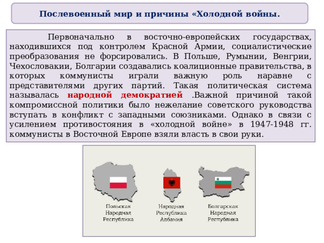 Послевоенный мир и причины «Холодной войны.  Первоначально в восточно-европейских государствах, находившихся под контролем Красной Армии, социалистические преобразования не форсировались. В Польше, Румынии, Венгрии, Чехословакии, Болгарии создавались коалиционные правительства, в которых коммунисты играли важную роль наравне с представителями других партий. Такая политическая система называлась народной демократией .Важной причиной такой компромиссной политики было нежелание советского руководства вступать в конфликт с западными союзниками. Однако в связи с усилением противостояния в «холодной войне» в 1947-1948 гг. коммунисты в Восточной Европе взяли власть в свои руки. 