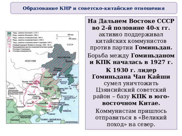 Образование КНР и советско-китайские отношения На Дальнем Востоке СССР во 2-й половине 40-х гг. активно поддерживал китайских коммунистов против партии Гоминьдан. Борьба между Гоминьданом и КПК началась в 1927 г. К 1930 г. лидер Гоминьдана Чан Кайши сумел уничтожить Цзянсийский советский район – базу КПК в юго-восточном Китае. Коммунистам пришлось отправиться в «Великий поход» на север. 